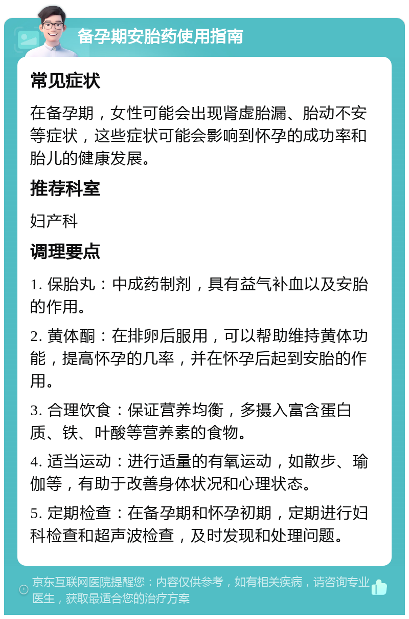 备孕期安胎药使用指南 常见症状 在备孕期，女性可能会出现肾虚胎漏、胎动不安等症状，这些症状可能会影响到怀孕的成功率和胎儿的健康发展。 推荐科室 妇产科 调理要点 1. 保胎丸：中成药制剂，具有益气补血以及安胎的作用。 2. 黄体酮：在排卵后服用，可以帮助维持黄体功能，提高怀孕的几率，并在怀孕后起到安胎的作用。 3. 合理饮食：保证营养均衡，多摄入富含蛋白质、铁、叶酸等营养素的食物。 4. 适当运动：进行适量的有氧运动，如散步、瑜伽等，有助于改善身体状况和心理状态。 5. 定期检查：在备孕期和怀孕初期，定期进行妇科检查和超声波检查，及时发现和处理问题。