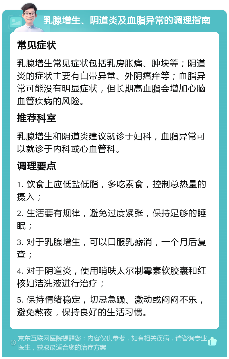 乳腺增生、阴道炎及血脂异常的调理指南 常见症状 乳腺增生常见症状包括乳房胀痛、肿块等；阴道炎的症状主要有白带异常、外阴瘙痒等；血脂异常可能没有明显症状，但长期高血脂会增加心脑血管疾病的风险。 推荐科室 乳腺增生和阴道炎建议就诊于妇科，血脂异常可以就诊于内科或心血管科。 调理要点 1. 饮食上应低盐低脂，多吃素食，控制总热量的摄入； 2. 生活要有规律，避免过度紧张，保持足够的睡眠； 3. 对于乳腺增生，可以口服乳癖消，一个月后复查； 4. 对于阴道炎，使用哨呋太尔制霉素软胶囊和红核妇洁洗液进行治疗； 5. 保持情绪稳定，切忌急躁、激动或闷闷不乐，避免熬夜，保持良好的生活习惯。