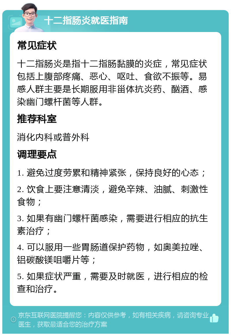 十二指肠炎就医指南 常见症状 十二指肠炎是指十二指肠黏膜的炎症，常见症状包括上腹部疼痛、恶心、呕吐、食欲不振等。易感人群主要是长期服用非甾体抗炎药、酗酒、感染幽门螺杆菌等人群。 推荐科室 消化内科或普外科 调理要点 1. 避免过度劳累和精神紧张，保持良好的心态； 2. 饮食上要注意清淡，避免辛辣、油腻、刺激性食物； 3. 如果有幽门螺杆菌感染，需要进行相应的抗生素治疗； 4. 可以服用一些胃肠道保护药物，如奥美拉唑、铝碳酸镁咀嚼片等； 5. 如果症状严重，需要及时就医，进行相应的检查和治疗。