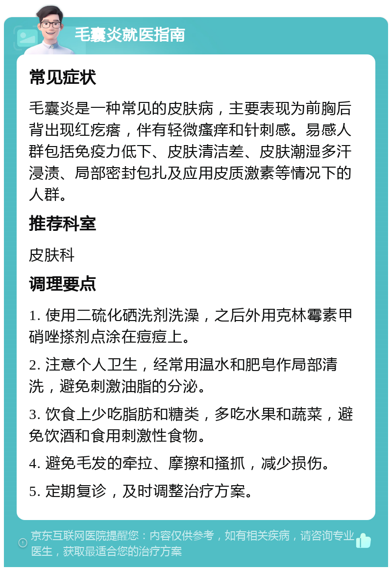 毛囊炎就医指南 常见症状 毛囊炎是一种常见的皮肤病，主要表现为前胸后背出现红疙瘩，伴有轻微瘙痒和针刺感。易感人群包括免疫力低下、皮肤清洁差、皮肤潮湿多汗浸渍、局部密封包扎及应用皮质激素等情况下的人群。 推荐科室 皮肤科 调理要点 1. 使用二硫化硒洗剂洗澡，之后外用克林霉素甲硝唑搽剂点涂在痘痘上。 2. 注意个人卫生，经常用温水和肥皂作局部清洗，避免刺激油脂的分泌。 3. 饮食上少吃脂肪和糖类，多吃水果和蔬菜，避免饮酒和食用刺激性食物。 4. 避免毛发的牵拉、摩擦和搔抓，减少损伤。 5. 定期复诊，及时调整治疗方案。