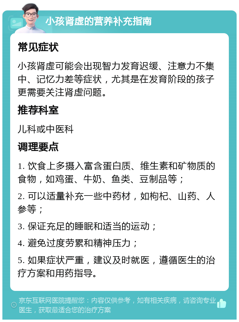 小孩肾虚的营养补充指南 常见症状 小孩肾虚可能会出现智力发育迟缓、注意力不集中、记忆力差等症状，尤其是在发育阶段的孩子更需要关注肾虚问题。 推荐科室 儿科或中医科 调理要点 1. 饮食上多摄入富含蛋白质、维生素和矿物质的食物，如鸡蛋、牛奶、鱼类、豆制品等； 2. 可以适量补充一些中药材，如枸杞、山药、人参等； 3. 保证充足的睡眠和适当的运动； 4. 避免过度劳累和精神压力； 5. 如果症状严重，建议及时就医，遵循医生的治疗方案和用药指导。