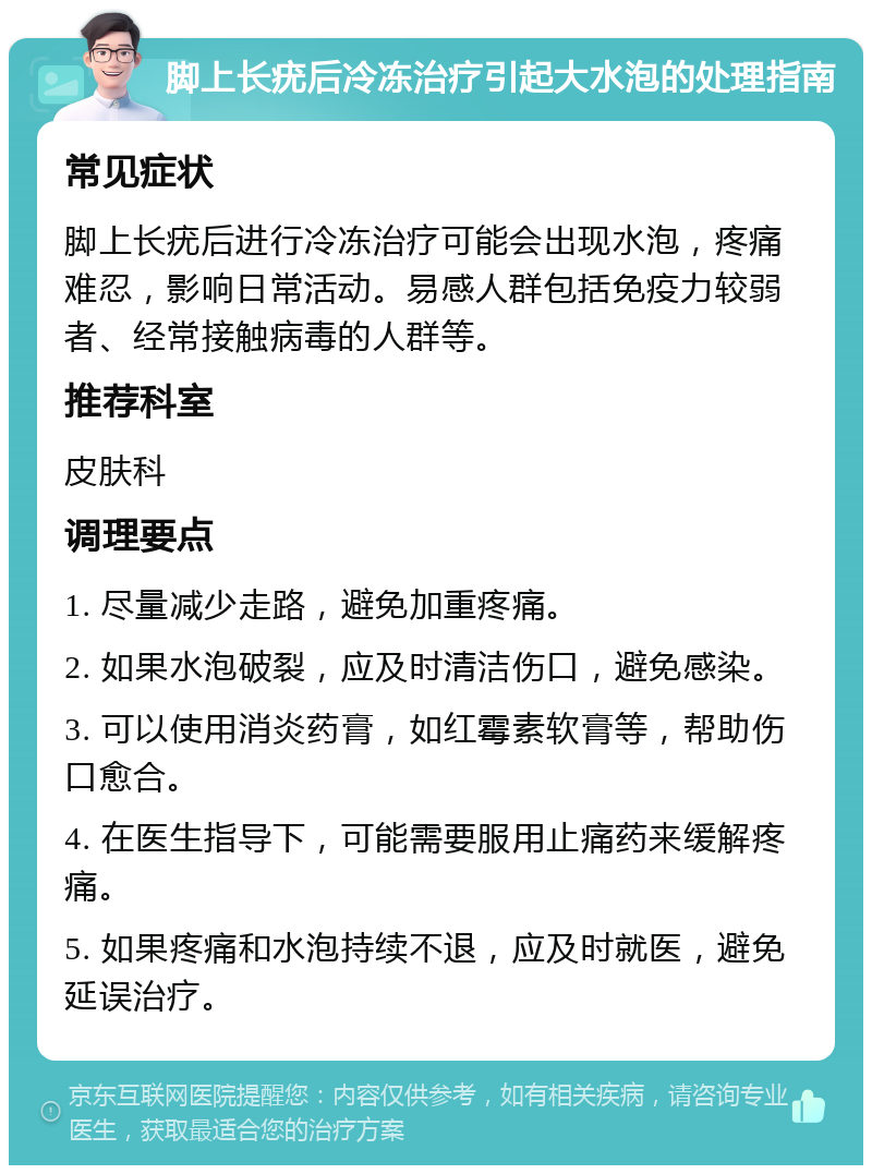 脚上长疣后冷冻治疗引起大水泡的处理指南 常见症状 脚上长疣后进行冷冻治疗可能会出现水泡，疼痛难忍，影响日常活动。易感人群包括免疫力较弱者、经常接触病毒的人群等。 推荐科室 皮肤科 调理要点 1. 尽量减少走路，避免加重疼痛。 2. 如果水泡破裂，应及时清洁伤口，避免感染。 3. 可以使用消炎药膏，如红霉素软膏等，帮助伤口愈合。 4. 在医生指导下，可能需要服用止痛药来缓解疼痛。 5. 如果疼痛和水泡持续不退，应及时就医，避免延误治疗。