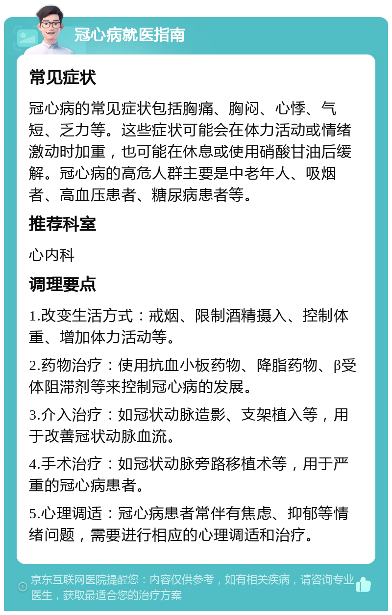 冠心病就医指南 常见症状 冠心病的常见症状包括胸痛、胸闷、心悸、气短、乏力等。这些症状可能会在体力活动或情绪激动时加重，也可能在休息或使用硝酸甘油后缓解。冠心病的高危人群主要是中老年人、吸烟者、高血压患者、糖尿病患者等。 推荐科室 心内科 调理要点 1.改变生活方式：戒烟、限制酒精摄入、控制体重、增加体力活动等。 2.药物治疗：使用抗血小板药物、降脂药物、β受体阻滞剂等来控制冠心病的发展。 3.介入治疗：如冠状动脉造影、支架植入等，用于改善冠状动脉血流。 4.手术治疗：如冠状动脉旁路移植术等，用于严重的冠心病患者。 5.心理调适：冠心病患者常伴有焦虑、抑郁等情绪问题，需要进行相应的心理调适和治疗。