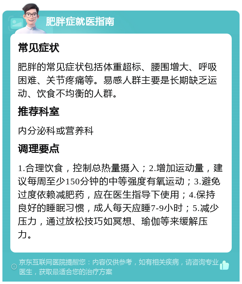 肥胖症就医指南 常见症状 肥胖的常见症状包括体重超标、腰围增大、呼吸困难、关节疼痛等。易感人群主要是长期缺乏运动、饮食不均衡的人群。 推荐科室 内分泌科或营养科 调理要点 1.合理饮食，控制总热量摄入；2.增加运动量，建议每周至少150分钟的中等强度有氧运动；3.避免过度依赖减肥药，应在医生指导下使用；4.保持良好的睡眠习惯，成人每天应睡7-9小时；5.减少压力，通过放松技巧如冥想、瑜伽等来缓解压力。