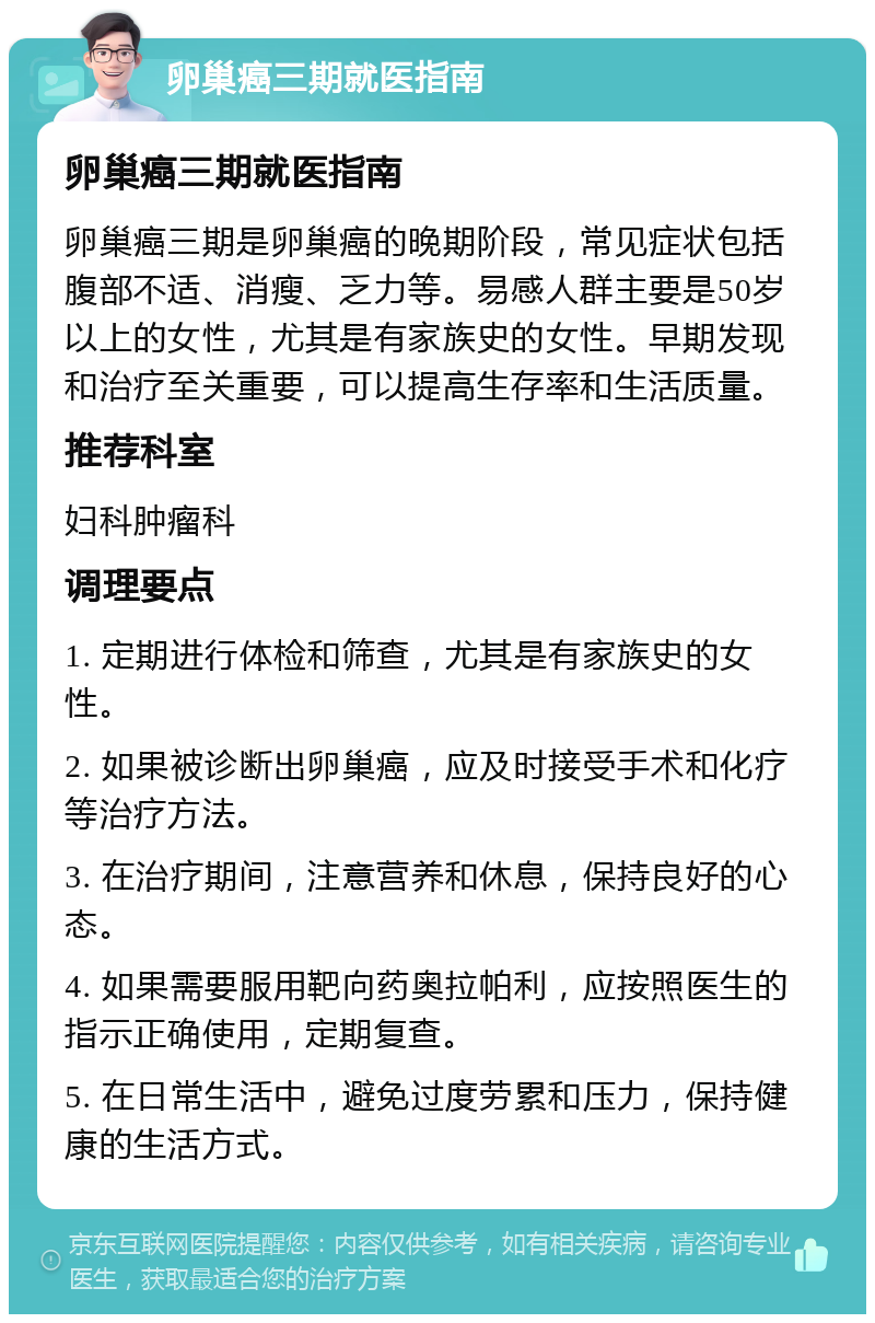 卵巢癌三期就医指南 卵巢癌三期就医指南 卵巢癌三期是卵巢癌的晚期阶段，常见症状包括腹部不适、消瘦、乏力等。易感人群主要是50岁以上的女性，尤其是有家族史的女性。早期发现和治疗至关重要，可以提高生存率和生活质量。 推荐科室 妇科肿瘤科 调理要点 1. 定期进行体检和筛查，尤其是有家族史的女性。 2. 如果被诊断出卵巢癌，应及时接受手术和化疗等治疗方法。 3. 在治疗期间，注意营养和休息，保持良好的心态。 4. 如果需要服用靶向药奥拉帕利，应按照医生的指示正确使用，定期复查。 5. 在日常生活中，避免过度劳累和压力，保持健康的生活方式。