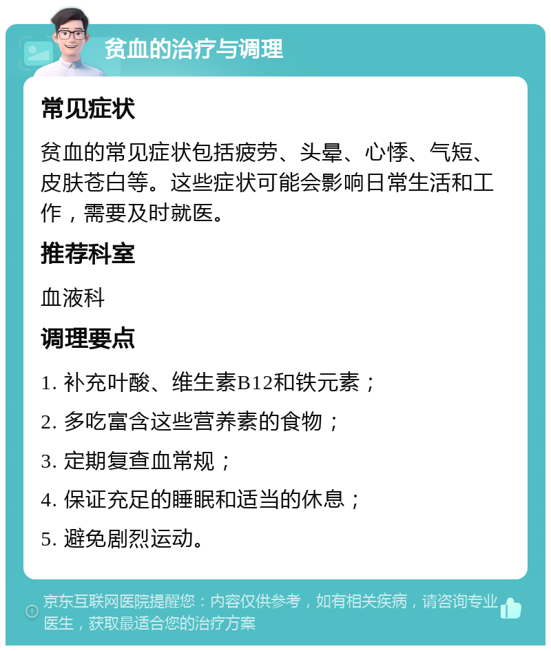 贫血的治疗与调理 常见症状 贫血的常见症状包括疲劳、头晕、心悸、气短、皮肤苍白等。这些症状可能会影响日常生活和工作，需要及时就医。 推荐科室 血液科 调理要点 1. 补充叶酸、维生素B12和铁元素； 2. 多吃富含这些营养素的食物； 3. 定期复查血常规； 4. 保证充足的睡眠和适当的休息； 5. 避免剧烈运动。