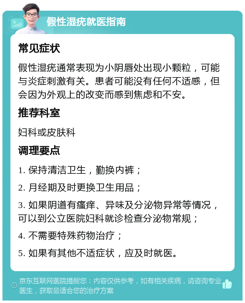 假性湿疣就医指南 常见症状 假性湿疣通常表现为小阴唇处出现小颗粒，可能与炎症刺激有关。患者可能没有任何不适感，但会因为外观上的改变而感到焦虑和不安。 推荐科室 妇科或皮肤科 调理要点 1. 保持清洁卫生，勤换内裤； 2. 月经期及时更换卫生用品； 3. 如果阴道有瘙痒、异味及分泌物异常等情况，可以到公立医院妇科就诊检查分泌物常规； 4. 不需要特殊药物治疗； 5. 如果有其他不适症状，应及时就医。