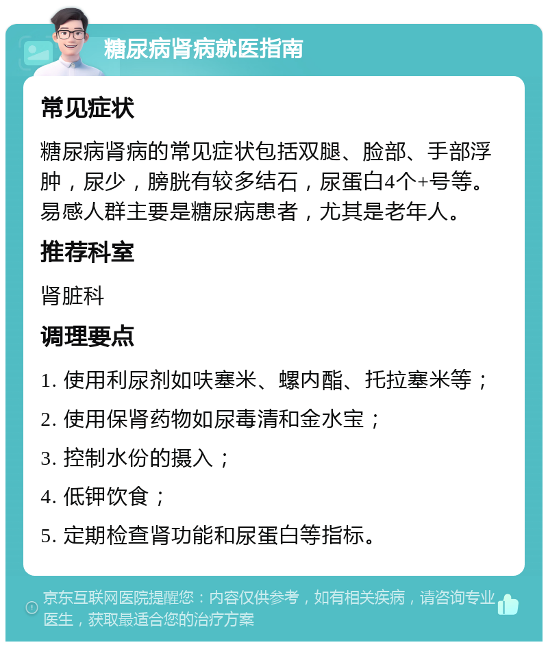 糖尿病肾病就医指南 常见症状 糖尿病肾病的常见症状包括双腿、脸部、手部浮肿，尿少，膀胱有较多结石，尿蛋白4个+号等。易感人群主要是糖尿病患者，尤其是老年人。 推荐科室 肾脏科 调理要点 1. 使用利尿剂如呋塞米、螺内酯、托拉塞米等； 2. 使用保肾药物如尿毒清和金水宝； 3. 控制水份的摄入； 4. 低钾饮食； 5. 定期检查肾功能和尿蛋白等指标。