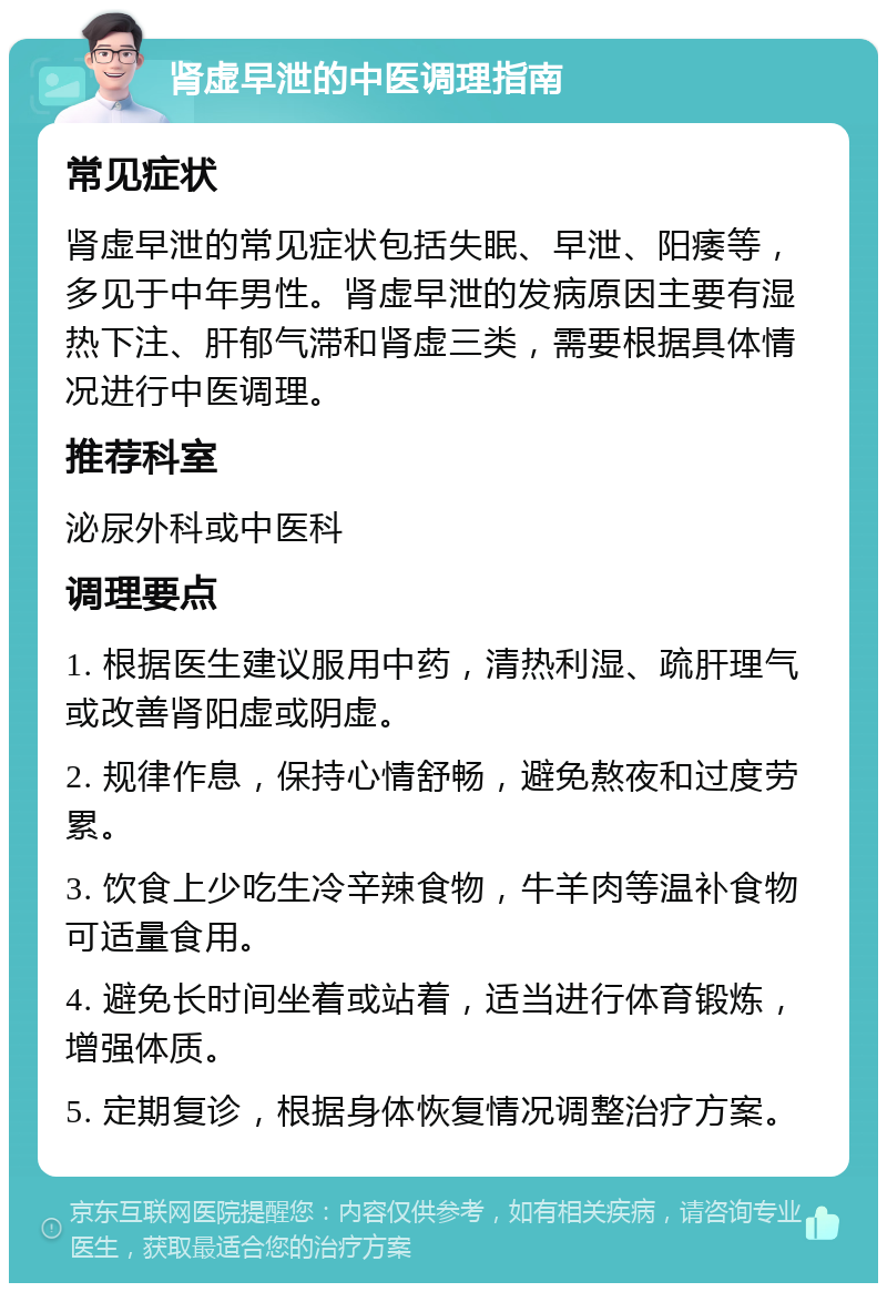 肾虚早泄的中医调理指南 常见症状 肾虚早泄的常见症状包括失眠、早泄、阳痿等，多见于中年男性。肾虚早泄的发病原因主要有湿热下注、肝郁气滞和肾虚三类，需要根据具体情况进行中医调理。 推荐科室 泌尿外科或中医科 调理要点 1. 根据医生建议服用中药，清热利湿、疏肝理气或改善肾阳虚或阴虚。 2. 规律作息，保持心情舒畅，避免熬夜和过度劳累。 3. 饮食上少吃生冷辛辣食物，牛羊肉等温补食物可适量食用。 4. 避免长时间坐着或站着，适当进行体育锻炼，增强体质。 5. 定期复诊，根据身体恢复情况调整治疗方案。