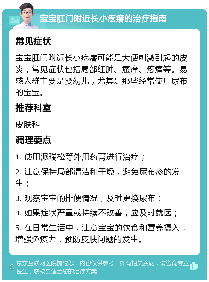 宝宝肛门附近长小疙瘩的治疗指南 常见症状 宝宝肛门附近长小疙瘩可能是大便刺激引起的皮炎，常见症状包括局部红肿、瘙痒、疼痛等。易感人群主要是婴幼儿，尤其是那些经常使用尿布的宝宝。 推荐科室 皮肤科 调理要点 1. 使用派瑞松等外用药膏进行治疗； 2. 注意保持局部清洁和干燥，避免尿布疹的发生； 3. 观察宝宝的排便情况，及时更换尿布； 4. 如果症状严重或持续不改善，应及时就医； 5. 在日常生活中，注意宝宝的饮食和营养摄入，增强免疫力，预防皮肤问题的发生。