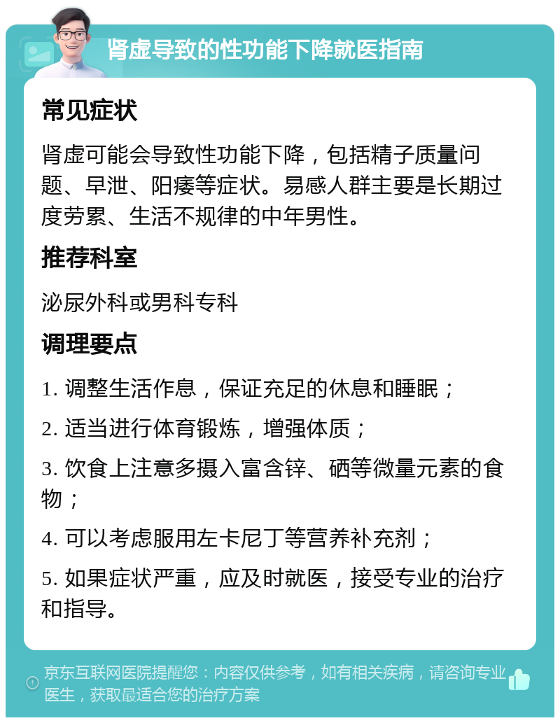 肾虚导致的性功能下降就医指南 常见症状 肾虚可能会导致性功能下降，包括精子质量问题、早泄、阳痿等症状。易感人群主要是长期过度劳累、生活不规律的中年男性。 推荐科室 泌尿外科或男科专科 调理要点 1. 调整生活作息，保证充足的休息和睡眠； 2. 适当进行体育锻炼，增强体质； 3. 饮食上注意多摄入富含锌、硒等微量元素的食物； 4. 可以考虑服用左卡尼丁等营养补充剂； 5. 如果症状严重，应及时就医，接受专业的治疗和指导。