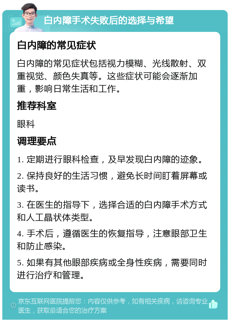 白内障手术失败后的选择与希望 白内障的常见症状 白内障的常见症状包括视力模糊、光线散射、双重视觉、颜色失真等。这些症状可能会逐渐加重，影响日常生活和工作。 推荐科室 眼科 调理要点 1. 定期进行眼科检查，及早发现白内障的迹象。 2. 保持良好的生活习惯，避免长时间盯着屏幕或读书。 3. 在医生的指导下，选择合适的白内障手术方式和人工晶状体类型。 4. 手术后，遵循医生的恢复指导，注意眼部卫生和防止感染。 5. 如果有其他眼部疾病或全身性疾病，需要同时进行治疗和管理。