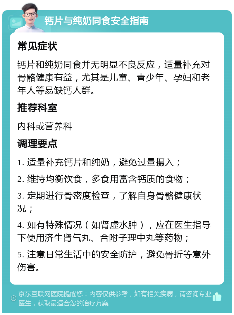 钙片与纯奶同食安全指南 常见症状 钙片和纯奶同食并无明显不良反应，适量补充对骨骼健康有益，尤其是儿童、青少年、孕妇和老年人等易缺钙人群。 推荐科室 内科或营养科 调理要点 1. 适量补充钙片和纯奶，避免过量摄入； 2. 维持均衡饮食，多食用富含钙质的食物； 3. 定期进行骨密度检查，了解自身骨骼健康状况； 4. 如有特殊情况（如肾虚水肿），应在医生指导下使用济生肾气丸、合附子理中丸等药物； 5. 注意日常生活中的安全防护，避免骨折等意外伤害。