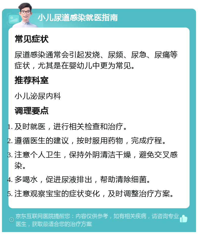 小儿尿道感染就医指南 常见症状 尿道感染通常会引起发烧、尿频、尿急、尿痛等症状，尤其是在婴幼儿中更为常见。 推荐科室 小儿泌尿内科 调理要点 及时就医，进行相关检查和治疗。 遵循医生的建议，按时服用药物，完成疗程。 注意个人卫生，保持外阴清洁干燥，避免交叉感染。 多喝水，促进尿液排出，帮助清除细菌。 注意观察宝宝的症状变化，及时调整治疗方案。