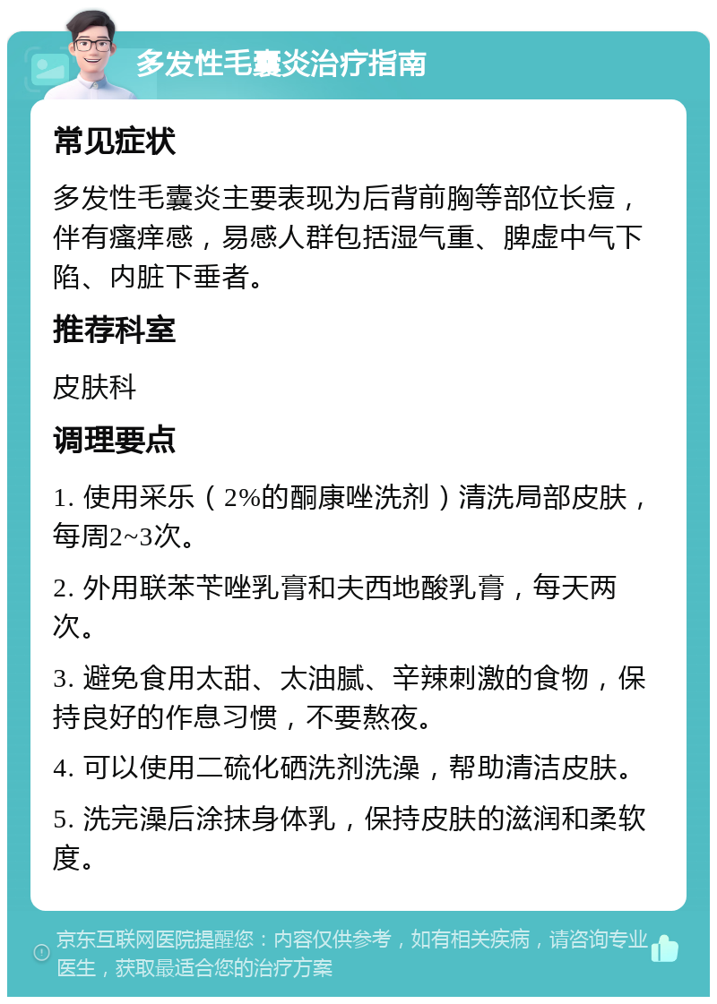 多发性毛囊炎治疗指南 常见症状 多发性毛囊炎主要表现为后背前胸等部位长痘，伴有瘙痒感，易感人群包括湿气重、脾虚中气下陷、内脏下垂者。 推荐科室 皮肤科 调理要点 1. 使用采乐（2%的酮康唑洗剂）清洗局部皮肤，每周2~3次。 2. 外用联苯苄唑乳膏和夫西地酸乳膏，每天两次。 3. 避免食用太甜、太油腻、辛辣刺激的食物，保持良好的作息习惯，不要熬夜。 4. 可以使用二硫化硒洗剂洗澡，帮助清洁皮肤。 5. 洗完澡后涂抹身体乳，保持皮肤的滋润和柔软度。