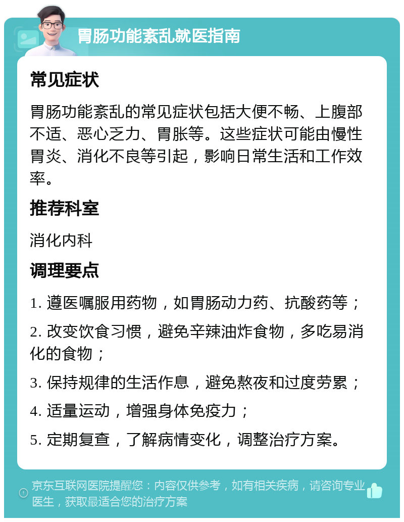 胃肠功能紊乱就医指南 常见症状 胃肠功能紊乱的常见症状包括大便不畅、上腹部不适、恶心乏力、胃胀等。这些症状可能由慢性胃炎、消化不良等引起，影响日常生活和工作效率。 推荐科室 消化内科 调理要点 1. 遵医嘱服用药物，如胃肠动力药、抗酸药等； 2. 改变饮食习惯，避免辛辣油炸食物，多吃易消化的食物； 3. 保持规律的生活作息，避免熬夜和过度劳累； 4. 适量运动，增强身体免疫力； 5. 定期复查，了解病情变化，调整治疗方案。