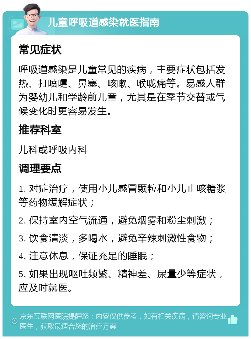 儿童呼吸道感染就医指南 常见症状 呼吸道感染是儿童常见的疾病，主要症状包括发热、打喷嚏、鼻塞、咳嗽、喉咙痛等。易感人群为婴幼儿和学龄前儿童，尤其是在季节交替或气候变化时更容易发生。 推荐科室 儿科或呼吸内科 调理要点 1. 对症治疗，使用小儿感冒颗粒和小儿止咳糖浆等药物缓解症状； 2. 保持室内空气流通，避免烟雾和粉尘刺激； 3. 饮食清淡，多喝水，避免辛辣刺激性食物； 4. 注意休息，保证充足的睡眠； 5. 如果出现呕吐频繁、精神差、尿量少等症状，应及时就医。