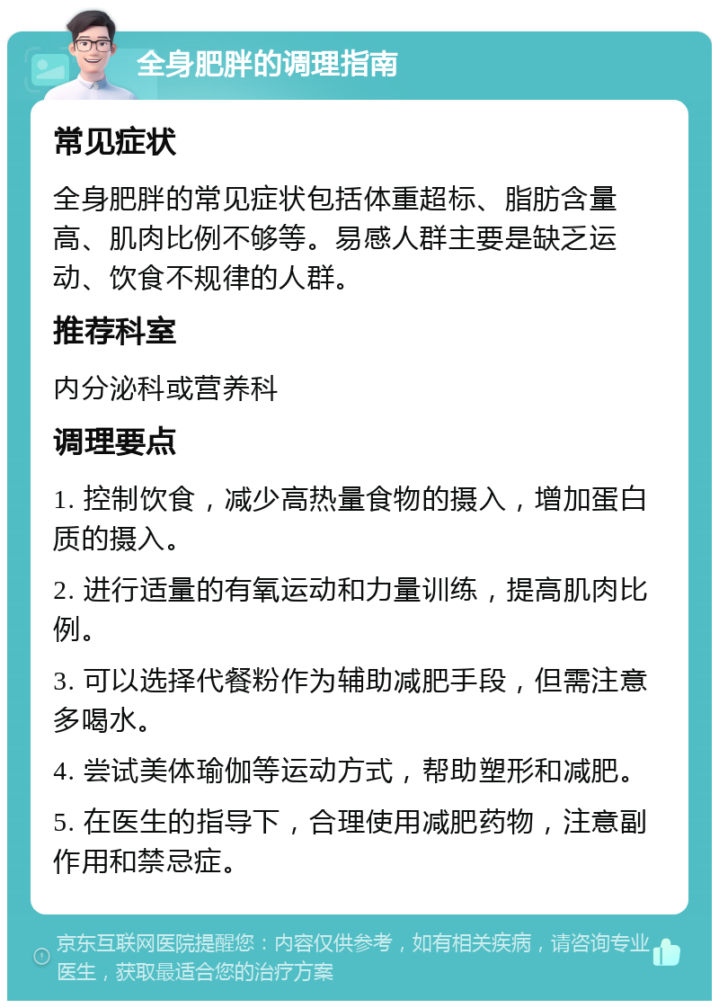 全身肥胖的调理指南 常见症状 全身肥胖的常见症状包括体重超标、脂肪含量高、肌肉比例不够等。易感人群主要是缺乏运动、饮食不规律的人群。 推荐科室 内分泌科或营养科 调理要点 1. 控制饮食，减少高热量食物的摄入，增加蛋白质的摄入。 2. 进行适量的有氧运动和力量训练，提高肌肉比例。 3. 可以选择代餐粉作为辅助减肥手段，但需注意多喝水。 4. 尝试美体瑜伽等运动方式，帮助塑形和减肥。 5. 在医生的指导下，合理使用减肥药物，注意副作用和禁忌症。