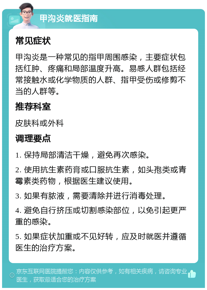 甲沟炎就医指南 常见症状 甲沟炎是一种常见的指甲周围感染，主要症状包括红肿、疼痛和局部温度升高。易感人群包括经常接触水或化学物质的人群、指甲受伤或修剪不当的人群等。 推荐科室 皮肤科或外科 调理要点 1. 保持局部清洁干燥，避免再次感染。 2. 使用抗生素药膏或口服抗生素，如头孢类或青霉素类药物，根据医生建议使用。 3. 如果有脓液，需要清除并进行消毒处理。 4. 避免自行挤压或切割感染部位，以免引起更严重的感染。 5. 如果症状加重或不见好转，应及时就医并遵循医生的治疗方案。