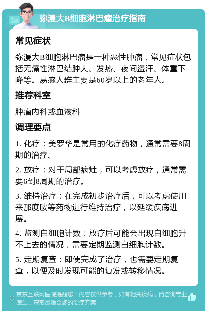 弥漫大B细胞淋巴瘤治疗指南 常见症状 弥漫大B细胞淋巴瘤是一种恶性肿瘤，常见症状包括无痛性淋巴结肿大、发热、夜间盗汗、体重下降等。易感人群主要是60岁以上的老年人。 推荐科室 肿瘤内科或血液科 调理要点 1. 化疗：美罗华是常用的化疗药物，通常需要8周期的治疗。 2. 放疗：对于局部病灶，可以考虑放疗，通常需要6到8周期的治疗。 3. 维持治疗：在完成初步治疗后，可以考虑使用来那度胺等药物进行维持治疗，以延缓疾病进展。 4. 监测白细胞计数：放疗后可能会出现白细胞升不上去的情况，需要定期监测白细胞计数。 5. 定期复查：即使完成了治疗，也需要定期复查，以便及时发现可能的复发或转移情况。