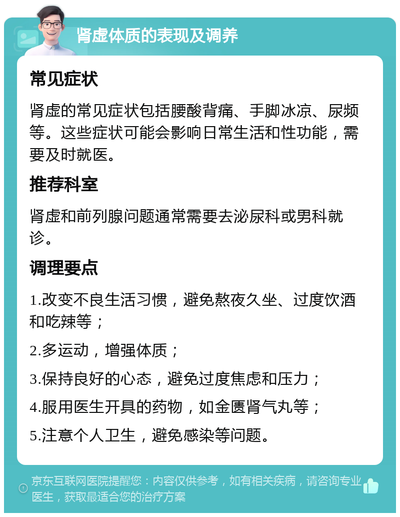 肾虚体质的表现及调养 常见症状 肾虚的常见症状包括腰酸背痛、手脚冰凉、尿频等。这些症状可能会影响日常生活和性功能，需要及时就医。 推荐科室 肾虚和前列腺问题通常需要去泌尿科或男科就诊。 调理要点 1.改变不良生活习惯，避免熬夜久坐、过度饮酒和吃辣等； 2.多运动，增强体质； 3.保持良好的心态，避免过度焦虑和压力； 4.服用医生开具的药物，如金匮肾气丸等； 5.注意个人卫生，避免感染等问题。