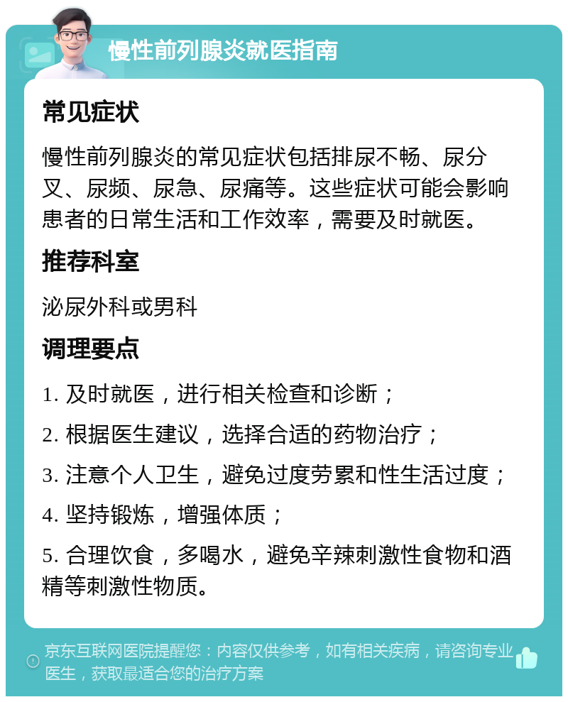 慢性前列腺炎就医指南 常见症状 慢性前列腺炎的常见症状包括排尿不畅、尿分叉、尿频、尿急、尿痛等。这些症状可能会影响患者的日常生活和工作效率，需要及时就医。 推荐科室 泌尿外科或男科 调理要点 1. 及时就医，进行相关检查和诊断； 2. 根据医生建议，选择合适的药物治疗； 3. 注意个人卫生，避免过度劳累和性生活过度； 4. 坚持锻炼，增强体质； 5. 合理饮食，多喝水，避免辛辣刺激性食物和酒精等刺激性物质。