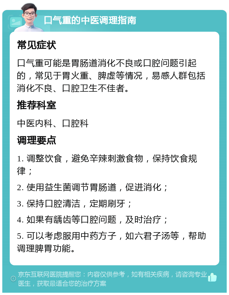 口气重的中医调理指南 常见症状 口气重可能是胃肠道消化不良或口腔问题引起的，常见于胃火重、脾虚等情况，易感人群包括消化不良、口腔卫生不佳者。 推荐科室 中医内科、口腔科 调理要点 1. 调整饮食，避免辛辣刺激食物，保持饮食规律； 2. 使用益生菌调节胃肠道，促进消化； 3. 保持口腔清洁，定期刷牙； 4. 如果有龋齿等口腔问题，及时治疗； 5. 可以考虑服用中药方子，如六君子汤等，帮助调理脾胃功能。