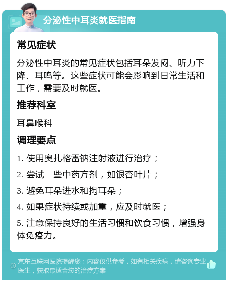 分泌性中耳炎就医指南 常见症状 分泌性中耳炎的常见症状包括耳朵发闷、听力下降、耳鸣等。这些症状可能会影响到日常生活和工作，需要及时就医。 推荐科室 耳鼻喉科 调理要点 1. 使用奥扎格雷钠注射液进行治疗； 2. 尝试一些中药方剂，如银杏叶片； 3. 避免耳朵进水和掏耳朵； 4. 如果症状持续或加重，应及时就医； 5. 注意保持良好的生活习惯和饮食习惯，增强身体免疫力。