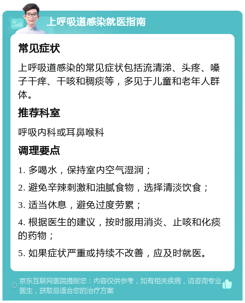 上呼吸道感染就医指南 常见症状 上呼吸道感染的常见症状包括流清涕、头疼、嗓子干痒、干咳和稠痰等，多见于儿童和老年人群体。 推荐科室 呼吸内科或耳鼻喉科 调理要点 1. 多喝水，保持室内空气湿润； 2. 避免辛辣刺激和油腻食物，选择清淡饮食； 3. 适当休息，避免过度劳累； 4. 根据医生的建议，按时服用消炎、止咳和化痰的药物； 5. 如果症状严重或持续不改善，应及时就医。