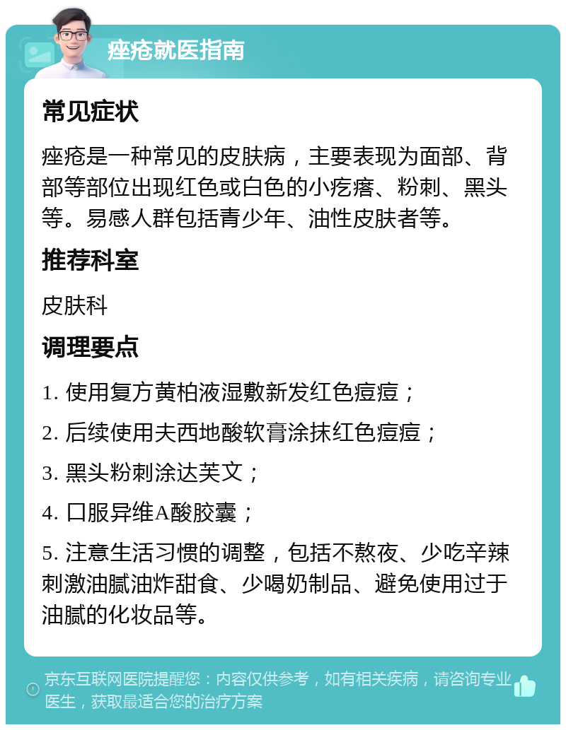 痤疮就医指南 常见症状 痤疮是一种常见的皮肤病，主要表现为面部、背部等部位出现红色或白色的小疙瘩、粉刺、黑头等。易感人群包括青少年、油性皮肤者等。 推荐科室 皮肤科 调理要点 1. 使用复方黄柏液湿敷新发红色痘痘； 2. 后续使用夫西地酸软膏涂抹红色痘痘； 3. 黑头粉刺涂达芙文； 4. 口服异维A酸胶囊； 5. 注意生活习惯的调整，包括不熬夜、少吃辛辣刺激油腻油炸甜食、少喝奶制品、避免使用过于油腻的化妆品等。