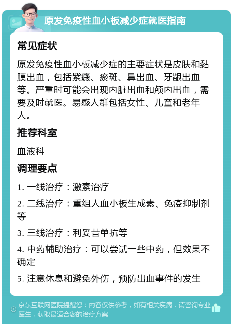 原发免疫性血小板减少症就医指南 常见症状 原发免疫性血小板减少症的主要症状是皮肤和黏膜出血，包括紫癜、瘀斑、鼻出血、牙龈出血等。严重时可能会出现内脏出血和颅内出血，需要及时就医。易感人群包括女性、儿童和老年人。 推荐科室 血液科 调理要点 1. 一线治疗：激素治疗 2. 二线治疗：重组人血小板生成素、免疫抑制剂等 3. 三线治疗：利妥昔单抗等 4. 中药辅助治疗：可以尝试一些中药，但效果不确定 5. 注意休息和避免外伤，预防出血事件的发生