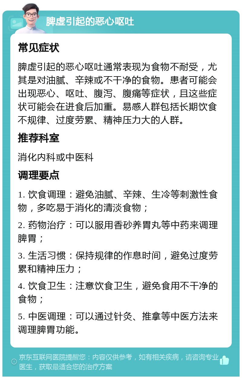 脾虚引起的恶心呕吐 常见症状 脾虚引起的恶心呕吐通常表现为食物不耐受，尤其是对油腻、辛辣或不干净的食物。患者可能会出现恶心、呕吐、腹泻、腹痛等症状，且这些症状可能会在进食后加重。易感人群包括长期饮食不规律、过度劳累、精神压力大的人群。 推荐科室 消化内科或中医科 调理要点 1. 饮食调理：避免油腻、辛辣、生冷等刺激性食物，多吃易于消化的清淡食物； 2. 药物治疗：可以服用香砂养胃丸等中药来调理脾胃； 3. 生活习惯：保持规律的作息时间，避免过度劳累和精神压力； 4. 饮食卫生：注意饮食卫生，避免食用不干净的食物； 5. 中医调理：可以通过针灸、推拿等中医方法来调理脾胃功能。