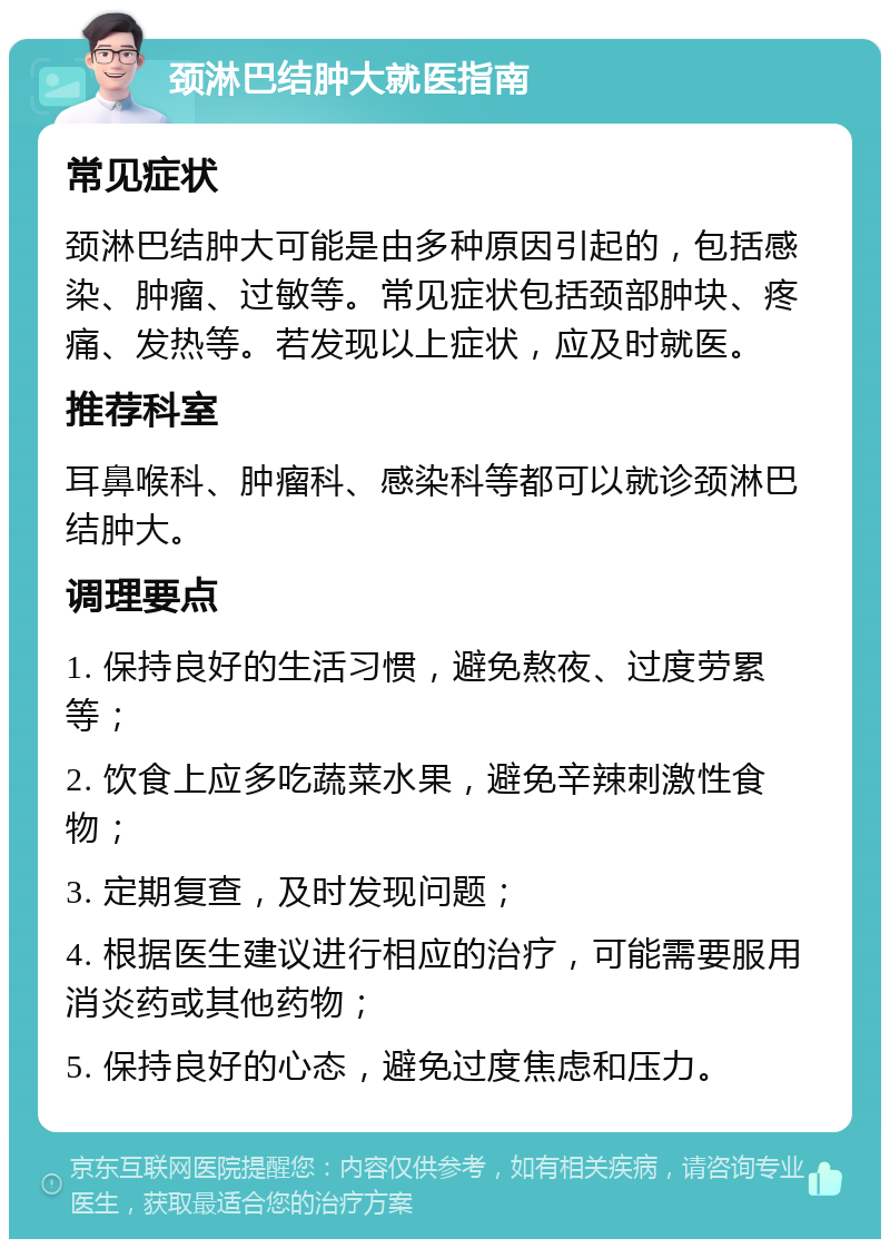 颈淋巴结肿大就医指南 常见症状 颈淋巴结肿大可能是由多种原因引起的，包括感染、肿瘤、过敏等。常见症状包括颈部肿块、疼痛、发热等。若发现以上症状，应及时就医。 推荐科室 耳鼻喉科、肿瘤科、感染科等都可以就诊颈淋巴结肿大。 调理要点 1. 保持良好的生活习惯，避免熬夜、过度劳累等； 2. 饮食上应多吃蔬菜水果，避免辛辣刺激性食物； 3. 定期复查，及时发现问题； 4. 根据医生建议进行相应的治疗，可能需要服用消炎药或其他药物； 5. 保持良好的心态，避免过度焦虑和压力。