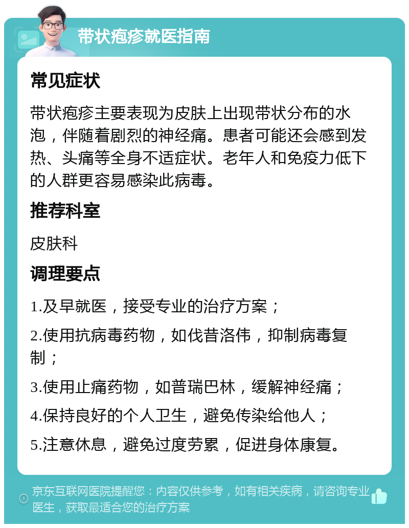 带状疱疹就医指南 常见症状 带状疱疹主要表现为皮肤上出现带状分布的水泡，伴随着剧烈的神经痛。患者可能还会感到发热、头痛等全身不适症状。老年人和免疫力低下的人群更容易感染此病毒。 推荐科室 皮肤科 调理要点 1.及早就医，接受专业的治疗方案； 2.使用抗病毒药物，如伐昔洛伟，抑制病毒复制； 3.使用止痛药物，如普瑞巴林，缓解神经痛； 4.保持良好的个人卫生，避免传染给他人； 5.注意休息，避免过度劳累，促进身体康复。