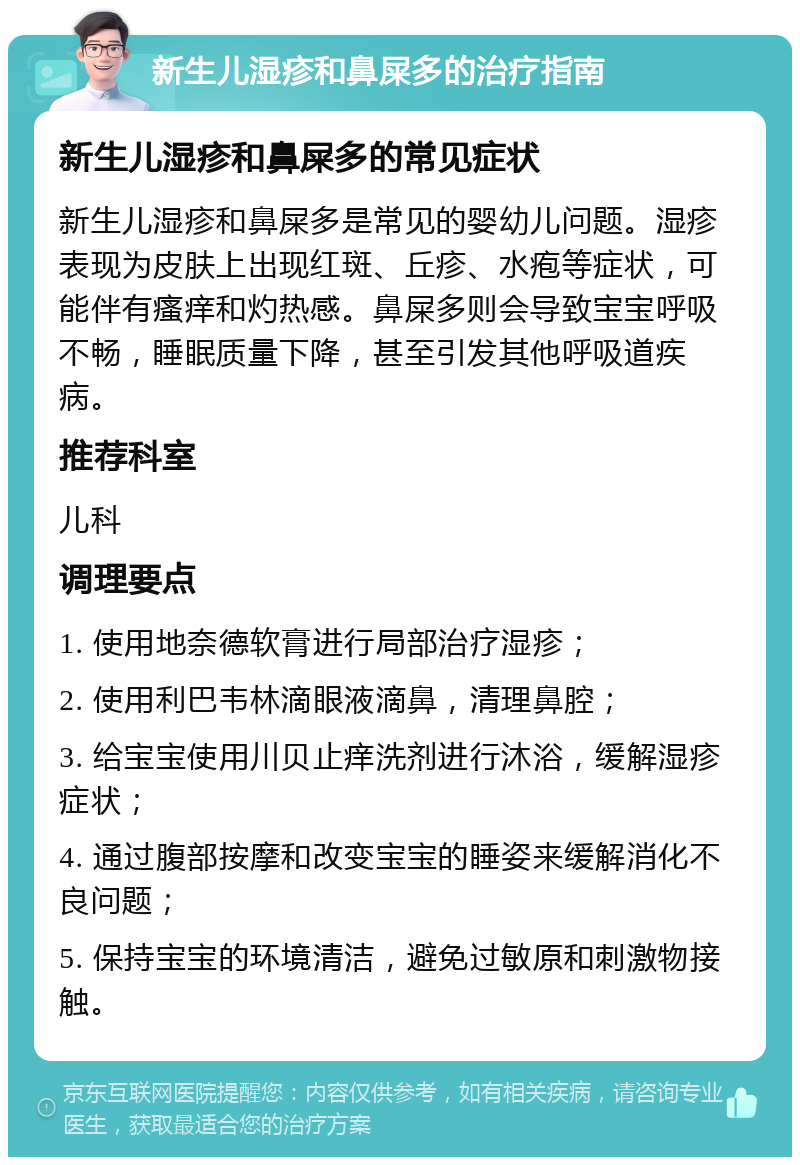 新生儿湿疹和鼻屎多的治疗指南 新生儿湿疹和鼻屎多的常见症状 新生儿湿疹和鼻屎多是常见的婴幼儿问题。湿疹表现为皮肤上出现红斑、丘疹、水疱等症状，可能伴有瘙痒和灼热感。鼻屎多则会导致宝宝呼吸不畅，睡眠质量下降，甚至引发其他呼吸道疾病。 推荐科室 儿科 调理要点 1. 使用地奈德软膏进行局部治疗湿疹； 2. 使用利巴韦林滴眼液滴鼻，清理鼻腔； 3. 给宝宝使用川贝止痒洗剂进行沐浴，缓解湿疹症状； 4. 通过腹部按摩和改变宝宝的睡姿来缓解消化不良问题； 5. 保持宝宝的环境清洁，避免过敏原和刺激物接触。