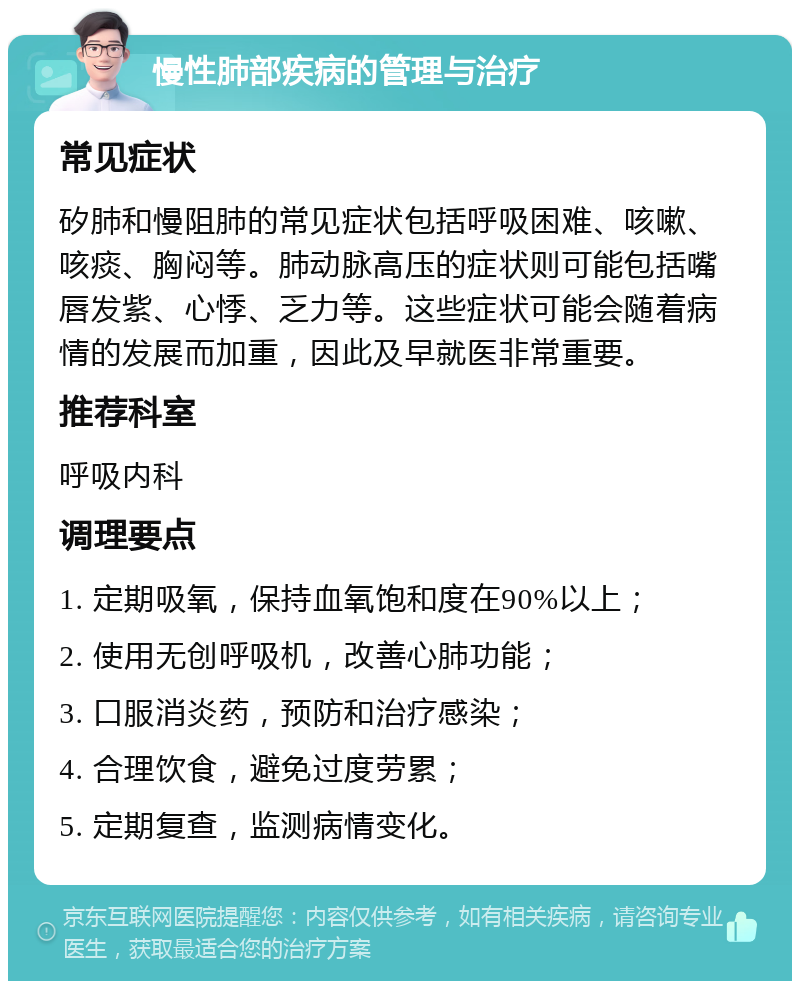 慢性肺部疾病的管理与治疗 常见症状 矽肺和慢阻肺的常见症状包括呼吸困难、咳嗽、咳痰、胸闷等。肺动脉高压的症状则可能包括嘴唇发紫、心悸、乏力等。这些症状可能会随着病情的发展而加重，因此及早就医非常重要。 推荐科室 呼吸内科 调理要点 1. 定期吸氧，保持血氧饱和度在90%以上； 2. 使用无创呼吸机，改善心肺功能； 3. 口服消炎药，预防和治疗感染； 4. 合理饮食，避免过度劳累； 5. 定期复查，监测病情变化。