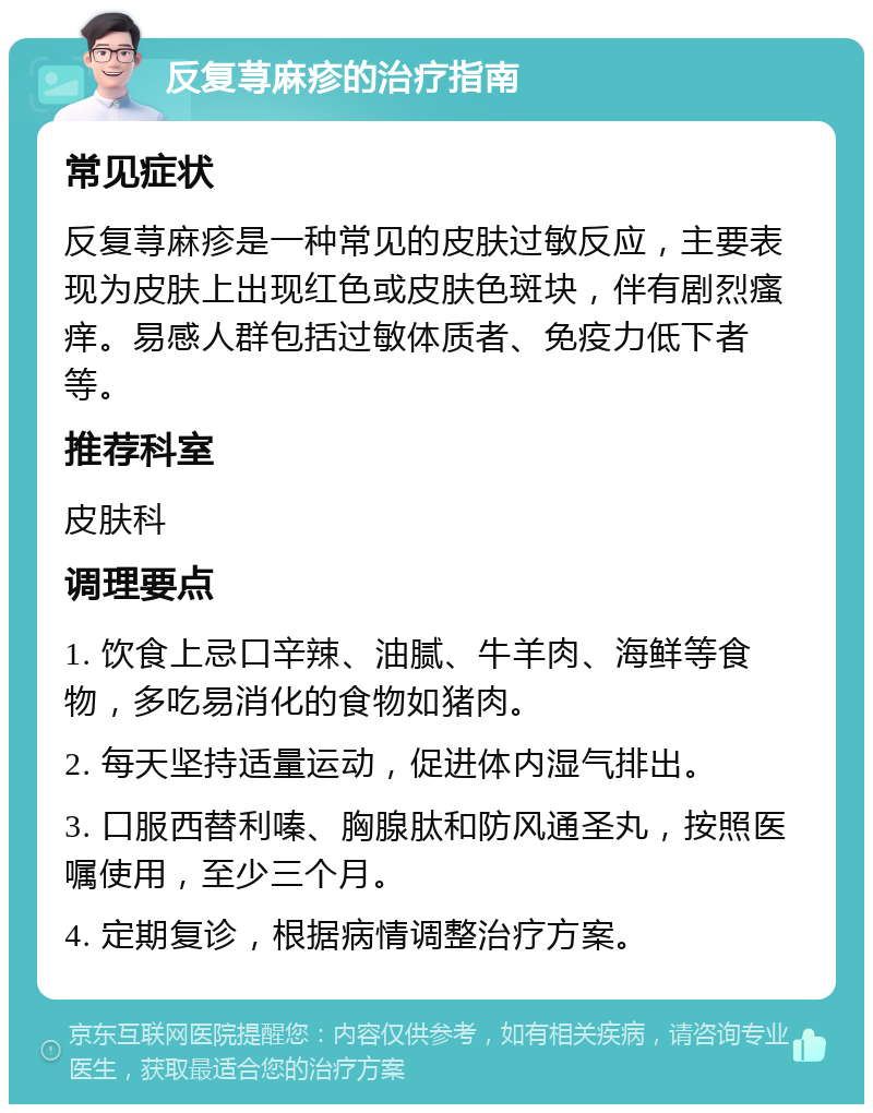 反复荨麻疹的治疗指南 常见症状 反复荨麻疹是一种常见的皮肤过敏反应，主要表现为皮肤上出现红色或皮肤色斑块，伴有剧烈瘙痒。易感人群包括过敏体质者、免疫力低下者等。 推荐科室 皮肤科 调理要点 1. 饮食上忌口辛辣、油腻、牛羊肉、海鲜等食物，多吃易消化的食物如猪肉。 2. 每天坚持适量运动，促进体内湿气排出。 3. 口服西替利嗪、胸腺肽和防风通圣丸，按照医嘱使用，至少三个月。 4. 定期复诊，根据病情调整治疗方案。