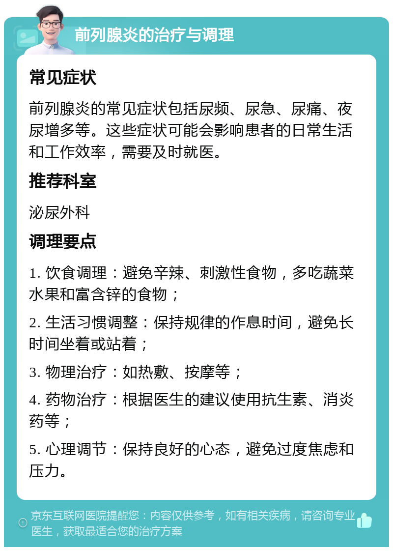 前列腺炎的治疗与调理 常见症状 前列腺炎的常见症状包括尿频、尿急、尿痛、夜尿增多等。这些症状可能会影响患者的日常生活和工作效率，需要及时就医。 推荐科室 泌尿外科 调理要点 1. 饮食调理：避免辛辣、刺激性食物，多吃蔬菜水果和富含锌的食物； 2. 生活习惯调整：保持规律的作息时间，避免长时间坐着或站着； 3. 物理治疗：如热敷、按摩等； 4. 药物治疗：根据医生的建议使用抗生素、消炎药等； 5. 心理调节：保持良好的心态，避免过度焦虑和压力。