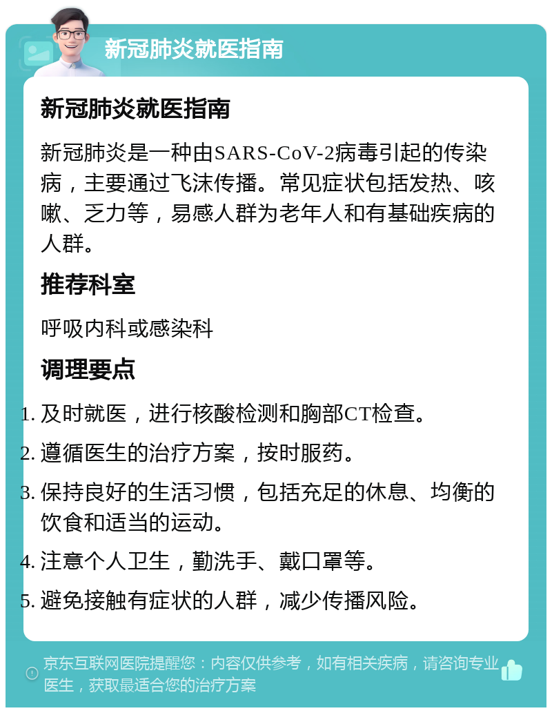 新冠肺炎就医指南 新冠肺炎就医指南 新冠肺炎是一种由SARS-CoV-2病毒引起的传染病，主要通过飞沫传播。常见症状包括发热、咳嗽、乏力等，易感人群为老年人和有基础疾病的人群。 推荐科室 呼吸内科或感染科 调理要点 及时就医，进行核酸检测和胸部CT检查。 遵循医生的治疗方案，按时服药。 保持良好的生活习惯，包括充足的休息、均衡的饮食和适当的运动。 注意个人卫生，勤洗手、戴口罩等。 避免接触有症状的人群，减少传播风险。