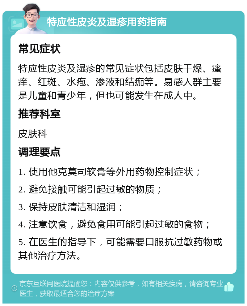 特应性皮炎及湿疹用药指南 常见症状 特应性皮炎及湿疹的常见症状包括皮肤干燥、瘙痒、红斑、水疱、渗液和结痂等。易感人群主要是儿童和青少年，但也可能发生在成人中。 推荐科室 皮肤科 调理要点 1. 使用他克莫司软膏等外用药物控制症状； 2. 避免接触可能引起过敏的物质； 3. 保持皮肤清洁和湿润； 4. 注意饮食，避免食用可能引起过敏的食物； 5. 在医生的指导下，可能需要口服抗过敏药物或其他治疗方法。