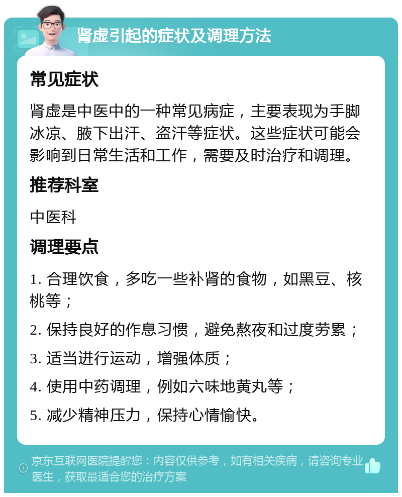 肾虚引起的症状及调理方法 常见症状 肾虚是中医中的一种常见病症，主要表现为手脚冰凉、腋下出汗、盗汗等症状。这些症状可能会影响到日常生活和工作，需要及时治疗和调理。 推荐科室 中医科 调理要点 1. 合理饮食，多吃一些补肾的食物，如黑豆、核桃等； 2. 保持良好的作息习惯，避免熬夜和过度劳累； 3. 适当进行运动，增强体质； 4. 使用中药调理，例如六味地黄丸等； 5. 减少精神压力，保持心情愉快。