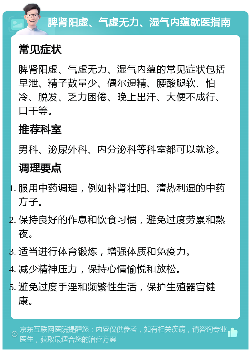 脾肾阳虚、气虚无力、湿气内蕴就医指南 常见症状 脾肾阳虚、气虚无力、湿气内蕴的常见症状包括早泄、精子数量少、偶尔遗精、腰酸腿软、怕冷、脱发、乏力困倦、晚上出汗、大便不成行、口干等。 推荐科室 男科、泌尿外科、内分泌科等科室都可以就诊。 调理要点 服用中药调理，例如补肾壮阳、清热利湿的中药方子。 保持良好的作息和饮食习惯，避免过度劳累和熬夜。 适当进行体育锻炼，增强体质和免疫力。 减少精神压力，保持心情愉悦和放松。 避免过度手淫和频繁性生活，保护生殖器官健康。