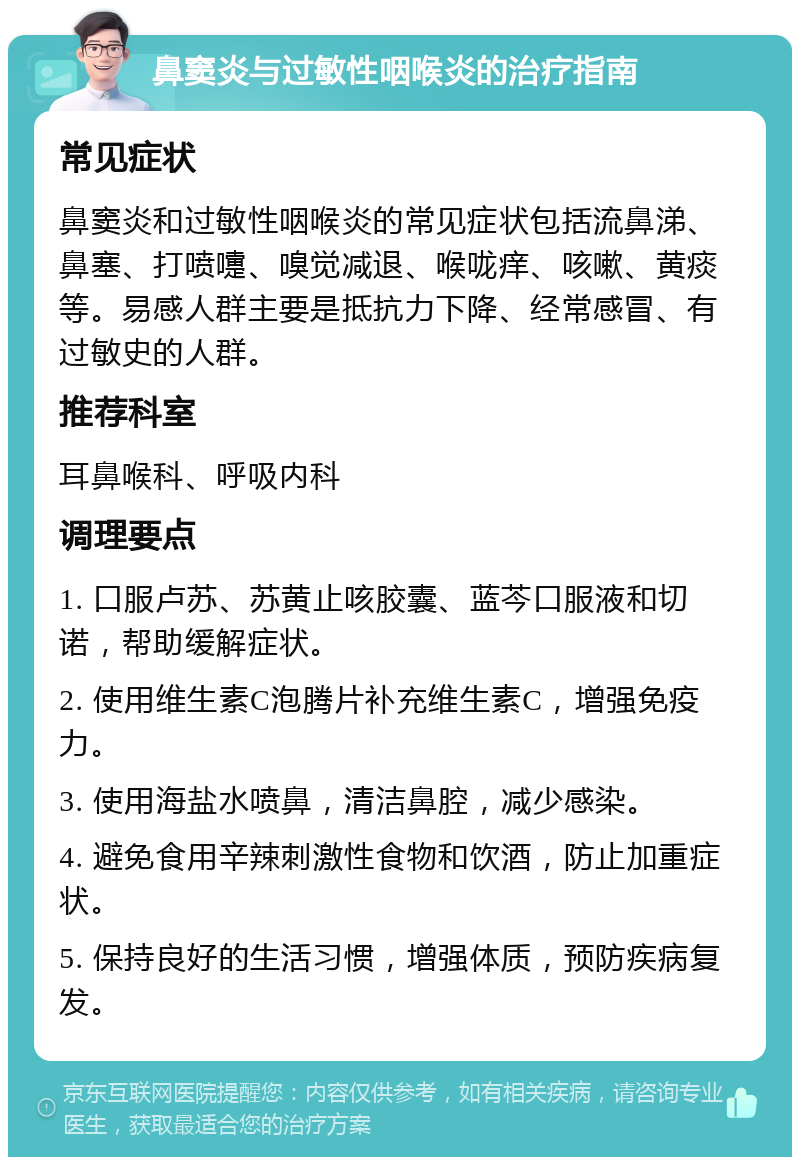 鼻窦炎与过敏性咽喉炎的治疗指南 常见症状 鼻窦炎和过敏性咽喉炎的常见症状包括流鼻涕、鼻塞、打喷嚏、嗅觉减退、喉咙痒、咳嗽、黄痰等。易感人群主要是抵抗力下降、经常感冒、有过敏史的人群。 推荐科室 耳鼻喉科、呼吸内科 调理要点 1. 口服卢苏、苏黄止咳胶囊、蓝芩口服液和切诺，帮助缓解症状。 2. 使用维生素C泡腾片补充维生素C，增强免疫力。 3. 使用海盐水喷鼻，清洁鼻腔，减少感染。 4. 避免食用辛辣刺激性食物和饮酒，防止加重症状。 5. 保持良好的生活习惯，增强体质，预防疾病复发。