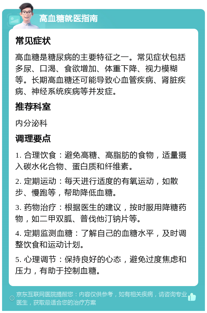 高血糖就医指南 常见症状 高血糖是糖尿病的主要特征之一。常见症状包括多尿、口渴、食欲增加、体重下降、视力模糊等。长期高血糖还可能导致心血管疾病、肾脏疾病、神经系统疾病等并发症。 推荐科室 内分泌科 调理要点 1. 合理饮食：避免高糖、高脂肪的食物，适量摄入碳水化合物、蛋白质和纤维素。 2. 定期运动：每天进行适度的有氧运动，如散步、慢跑等，帮助降低血糖。 3. 药物治疗：根据医生的建议，按时服用降糖药物，如二甲双胍、普伐他汀钠片等。 4. 定期监测血糖：了解自己的血糖水平，及时调整饮食和运动计划。 5. 心理调节：保持良好的心态，避免过度焦虑和压力，有助于控制血糖。