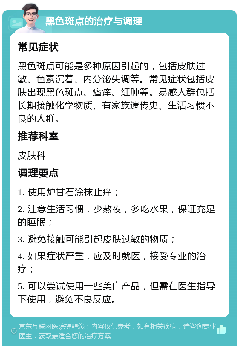 黑色斑点的治疗与调理 常见症状 黑色斑点可能是多种原因引起的，包括皮肤过敏、色素沉着、内分泌失调等。常见症状包括皮肤出现黑色斑点、瘙痒、红肿等。易感人群包括长期接触化学物质、有家族遗传史、生活习惯不良的人群。 推荐科室 皮肤科 调理要点 1. 使用炉甘石涂抹止痒； 2. 注意生活习惯，少熬夜，多吃水果，保证充足的睡眠； 3. 避免接触可能引起皮肤过敏的物质； 4. 如果症状严重，应及时就医，接受专业的治疗； 5. 可以尝试使用一些美白产品，但需在医生指导下使用，避免不良反应。