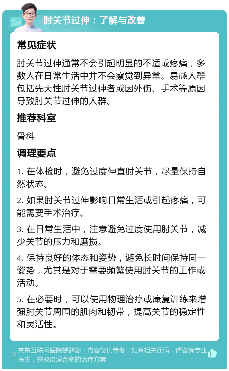 肘关节过伸：了解与改善 常见症状 肘关节过伸通常不会引起明显的不适或疼痛，多数人在日常生活中并不会察觉到异常。易感人群包括先天性肘关节过伸者或因外伤、手术等原因导致肘关节过伸的人群。 推荐科室 骨科 调理要点 1. 在体检时，避免过度伸直肘关节，尽量保持自然状态。 2. 如果肘关节过伸影响日常生活或引起疼痛，可能需要手术治疗。 3. 在日常生活中，注意避免过度使用肘关节，减少关节的压力和磨损。 4. 保持良好的体态和姿势，避免长时间保持同一姿势，尤其是对于需要频繁使用肘关节的工作或活动。 5. 在必要时，可以使用物理治疗或康复训练来增强肘关节周围的肌肉和韧带，提高关节的稳定性和灵活性。