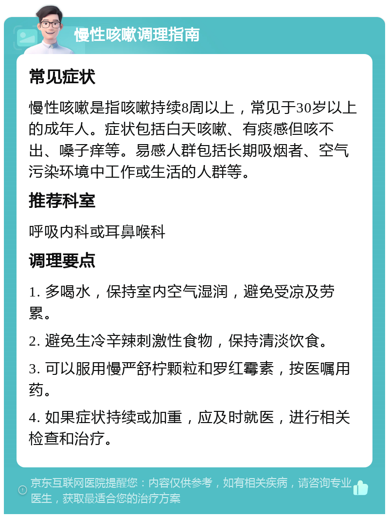 慢性咳嗽调理指南 常见症状 慢性咳嗽是指咳嗽持续8周以上，常见于30岁以上的成年人。症状包括白天咳嗽、有痰感但咳不出、嗓子痒等。易感人群包括长期吸烟者、空气污染环境中工作或生活的人群等。 推荐科室 呼吸内科或耳鼻喉科 调理要点 1. 多喝水，保持室内空气湿润，避免受凉及劳累。 2. 避免生冷辛辣刺激性食物，保持清淡饮食。 3. 可以服用慢严舒柠颗粒和罗红霉素，按医嘱用药。 4. 如果症状持续或加重，应及时就医，进行相关检查和治疗。