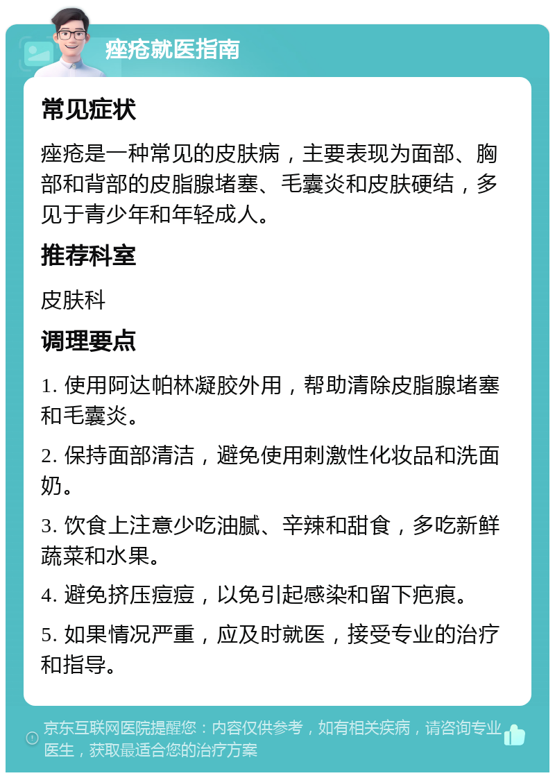 痤疮就医指南 常见症状 痤疮是一种常见的皮肤病，主要表现为面部、胸部和背部的皮脂腺堵塞、毛囊炎和皮肤硬结，多见于青少年和年轻成人。 推荐科室 皮肤科 调理要点 1. 使用阿达帕林凝胶外用，帮助清除皮脂腺堵塞和毛囊炎。 2. 保持面部清洁，避免使用刺激性化妆品和洗面奶。 3. 饮食上注意少吃油腻、辛辣和甜食，多吃新鲜蔬菜和水果。 4. 避免挤压痘痘，以免引起感染和留下疤痕。 5. 如果情况严重，应及时就医，接受专业的治疗和指导。