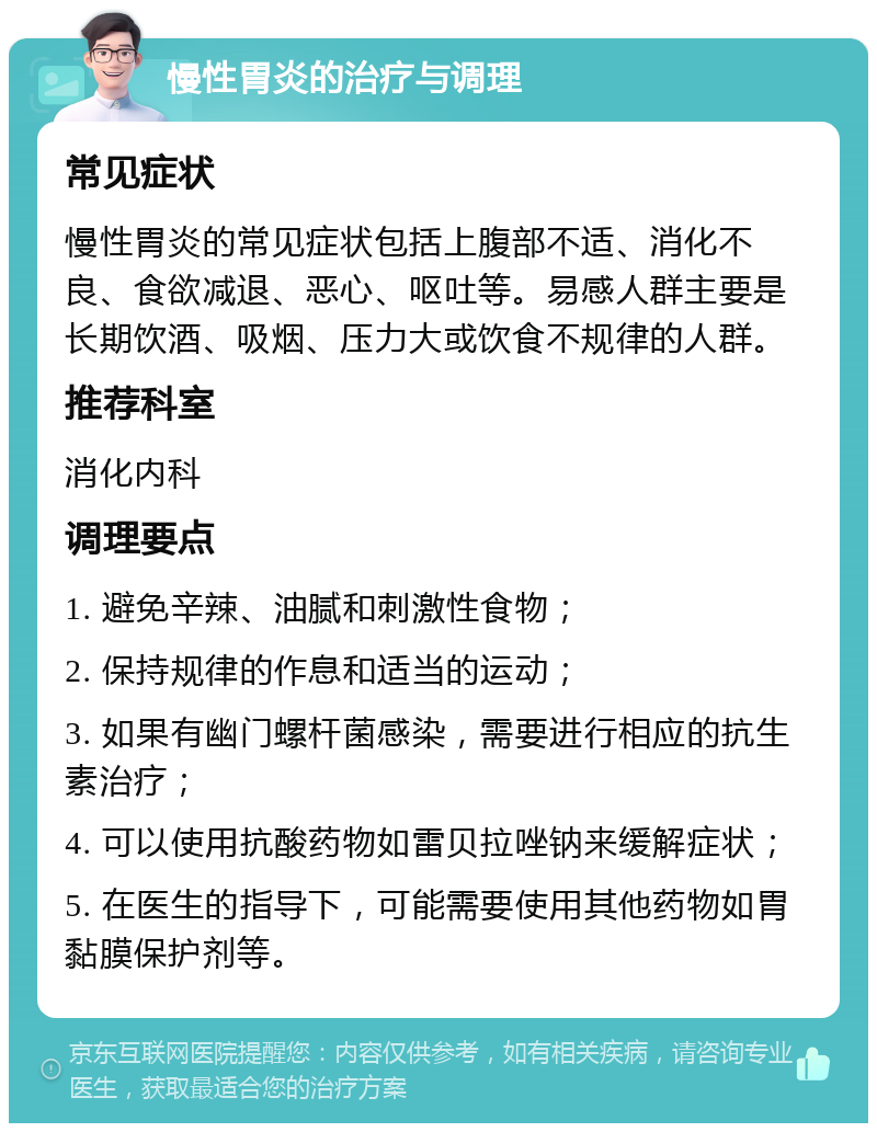 慢性胃炎的治疗与调理 常见症状 慢性胃炎的常见症状包括上腹部不适、消化不良、食欲减退、恶心、呕吐等。易感人群主要是长期饮酒、吸烟、压力大或饮食不规律的人群。 推荐科室 消化内科 调理要点 1. 避免辛辣、油腻和刺激性食物； 2. 保持规律的作息和适当的运动； 3. 如果有幽门螺杆菌感染，需要进行相应的抗生素治疗； 4. 可以使用抗酸药物如雷贝拉唑钠来缓解症状； 5. 在医生的指导下，可能需要使用其他药物如胃黏膜保护剂等。