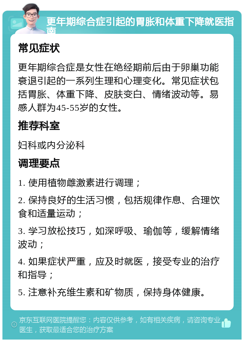 更年期综合症引起的胃胀和体重下降就医指南 常见症状 更年期综合症是女性在绝经期前后由于卵巢功能衰退引起的一系列生理和心理变化。常见症状包括胃胀、体重下降、皮肤变白、情绪波动等。易感人群为45-55岁的女性。 推荐科室 妇科或内分泌科 调理要点 1. 使用植物雌激素进行调理； 2. 保持良好的生活习惯，包括规律作息、合理饮食和适量运动； 3. 学习放松技巧，如深呼吸、瑜伽等，缓解情绪波动； 4. 如果症状严重，应及时就医，接受专业的治疗和指导； 5. 注意补充维生素和矿物质，保持身体健康。